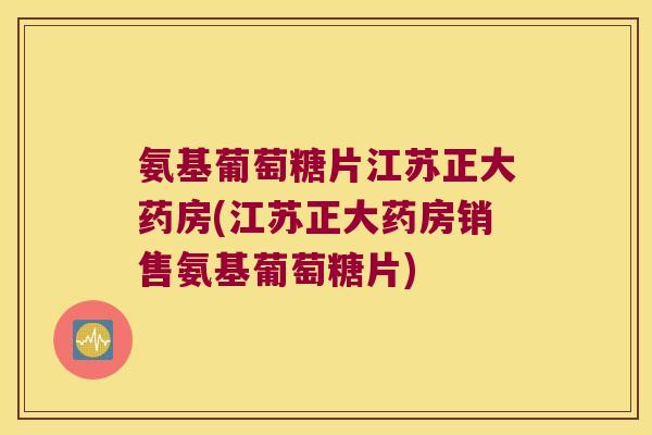 氨基葡萄糖片江苏正大药房(江苏正大药房销售氨基葡萄糖片)
