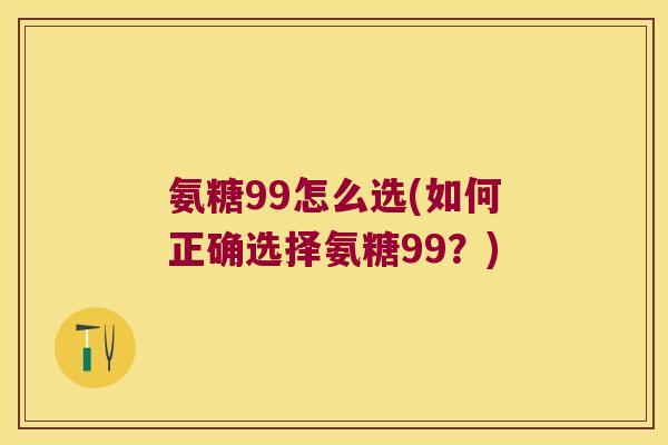氨糖99怎么选(如何正确选择氨糖99?)
