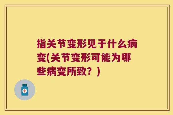 指关节变形见于什么病变(关节变形可能为哪些病变所致?)