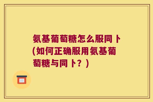 氨基葡萄糖怎么服同卜(如何正确服用氨基葡萄糖与同卜?)
