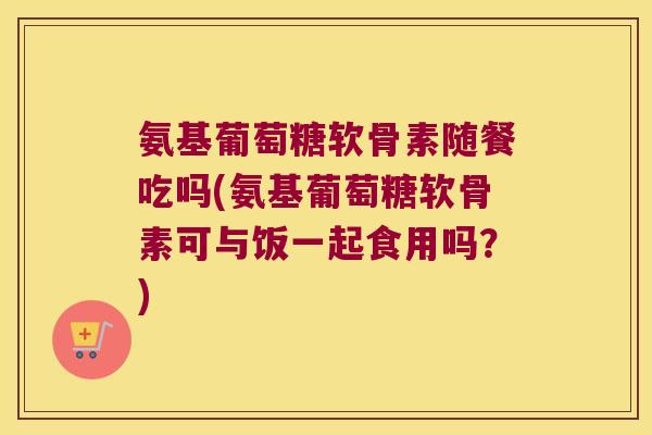 氨基葡萄糖软骨素随餐吃吗(氨基葡萄糖软骨素可与饭一起食用吗?)