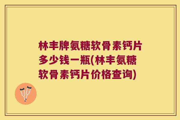 林丰牌氨糖软骨素钙片多少钱一瓶(林丰氨糖软骨素钙片价格查询)