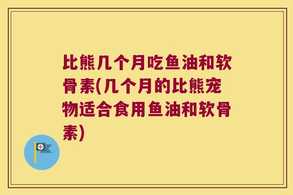 比熊几个月吃鱼油和软骨素(几个月的比熊宠物适合食用鱼油和软骨素) 比熊几个月吃鱼油和软骨素(几个月的比熊宠物适合食用鱼油和软骨素)