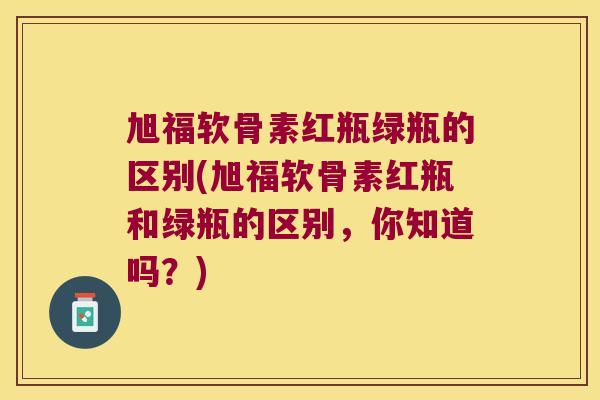 旭福软骨素红瓶绿瓶的区别(旭福软骨素红瓶和绿瓶的区别,你知道吗?)