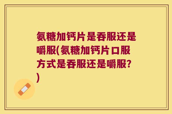 氨糖加钙片是吞服还是嚼服(氨糖加钙片口服方式是吞服还是嚼服?)