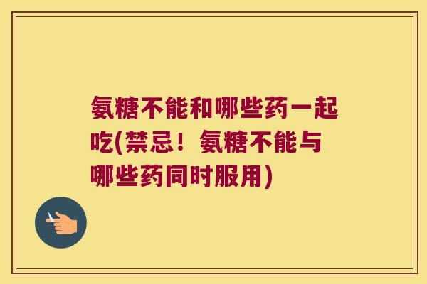 氨糖不能和哪些药一起吃(禁忌!氨糖不能与哪些药同时服用)