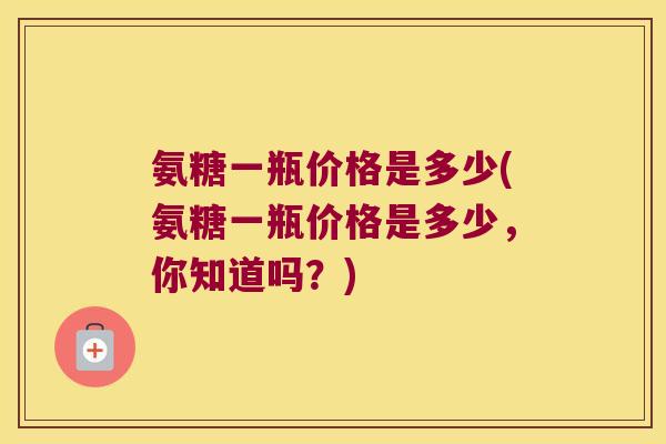 氨糖一瓶价格是多少(氨糖一瓶价格是多少,你知道吗?)