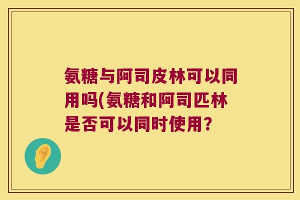 氨糖与阿司皮林可以同用吗(氨糖和阿司匹林是否可以同时使用?