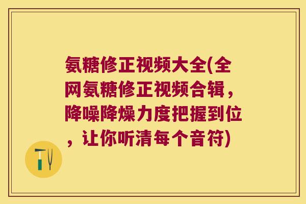 氨糖修正视频大全(全网氨糖修正视频合辑，降噪降燥力度把握到位，让你听清每个音符)