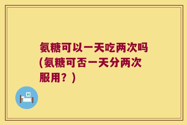 氨糖可以一天吃两次吗(氨糖可否一天分两次服用?)