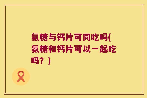 氨糖与钙片可同吃吗(氨糖和钙片可以一起吃吗?)