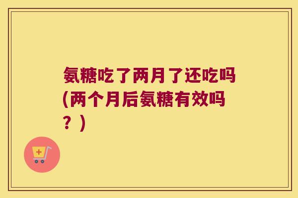氨糖吃了两月了还吃吗(两个月后氨糖有效吗?)
