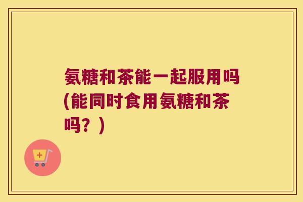 氨糖和茶能一起服用吗(能同时食用氨糖和茶吗?)
