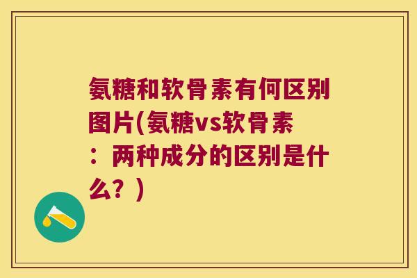氨糖和软骨素有何区别图片(氨糖vs软骨素:两种成分的区别是什么?)