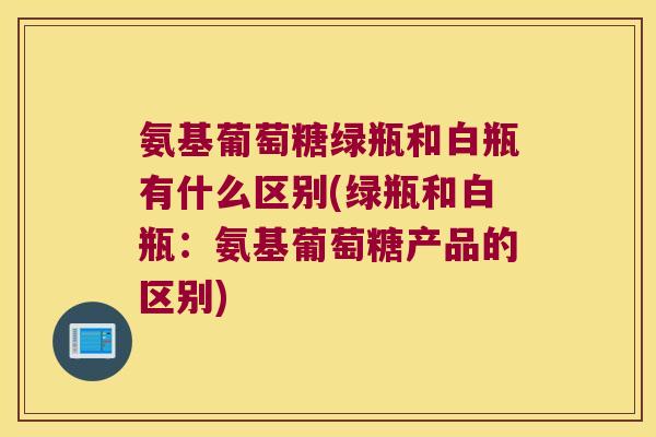 氨基葡萄糖绿瓶和白瓶有什么区别(绿瓶和白瓶:氨基葡萄糖产品的区别)