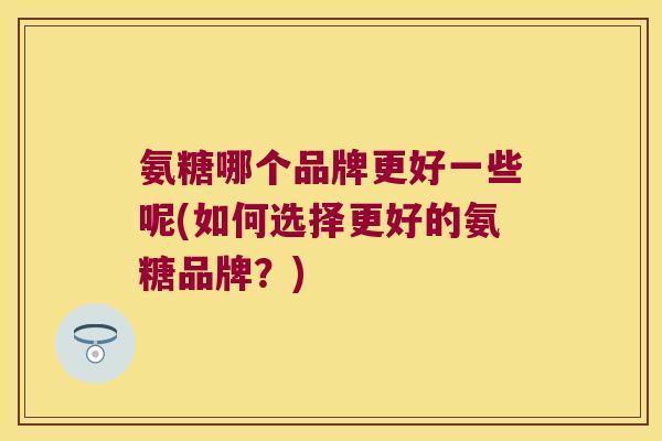 氨糖哪个品牌更好一些呢(如何选择更好的氨糖品牌?)