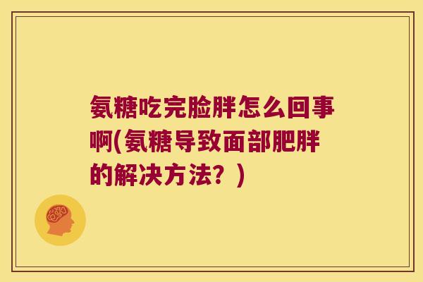 氨糖吃完脸胖怎么回事啊(氨糖导致面部肥胖的解决方法?)