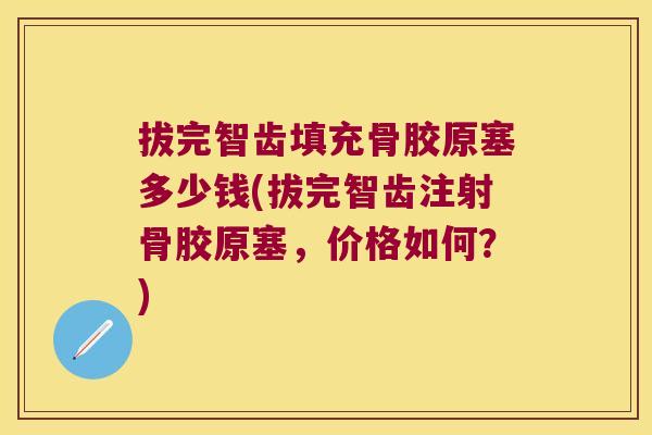 拔完智齿填充骨胶原塞多少钱(拔完智齿注射骨胶原塞,价格如何?)