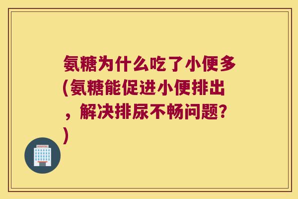 氨糖为什么吃了小便多(氨糖能促进小便排出,解决排尿不畅问题?)