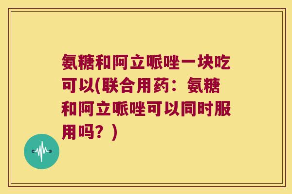 氨糖和阿立哌唑一块吃可以(联合用药:氨糖和阿立哌唑可以同时服用吗?)