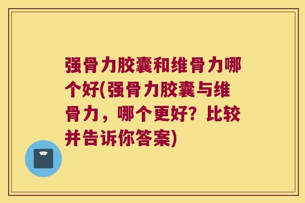 强骨力胶囊和维骨力哪个好(强骨力胶囊与维骨力,哪个更好?比较并告诉你答案)