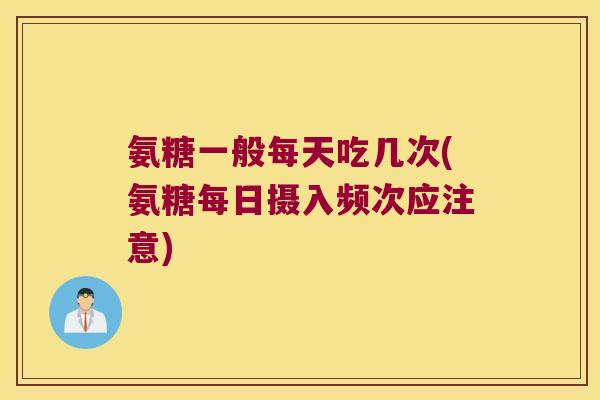 氨糖一般每天吃几次(氨糖每日摄入频次应注意)