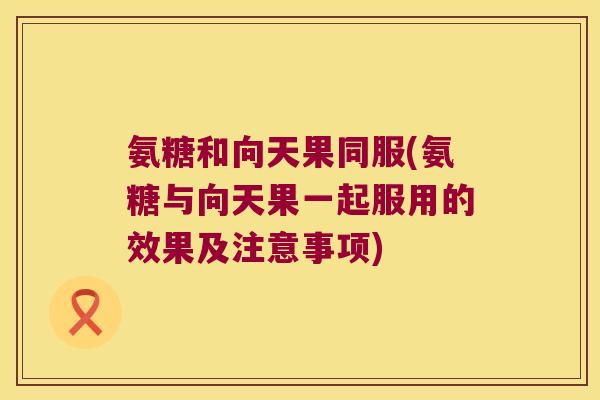 氨糖和向天果同服(氨糖与向天果一起服用的效果及注意事项)