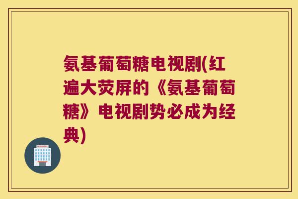 氨基葡萄糖电视剧(红遍大荧屏的《氨基葡萄糖》电视剧势必成为经典)