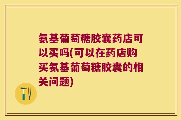 氨基葡萄糖胶囊药店可以买吗(可以在药店购买氨基葡萄糖胶囊的相关问题)