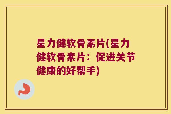 星力健软骨素片(星力健软骨素片：促进关节健康的好帮手)