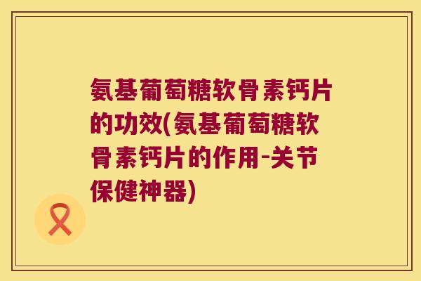 氨基葡萄糖软骨素钙片的功效(氨基葡萄糖软骨素钙片的作用-关节保健神器) 氨基葡萄糖软骨素钙片的功效(氨基葡萄糖软骨素钙片的作用-关节保健神器)
