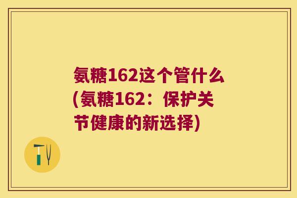 氨糖162这个管什么(氨糖162:保护关节健康的新选择)