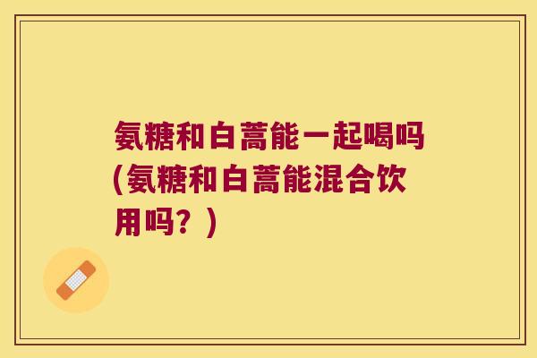 氨糖和白蒿能一起喝吗(氨糖和白蒿能混合饮用吗?)