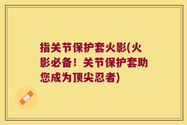 指关节保护套火影(火影必备！关节保护套助您成为顶尖忍者)