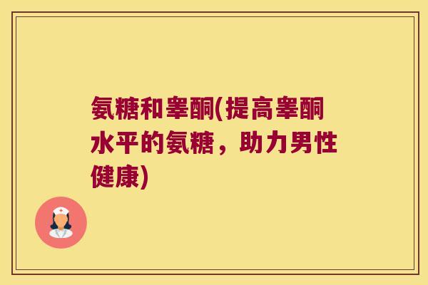 氨糖和睾酮(提高睾酮水平的氨糖,助力男性健康)