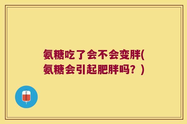 氨糖吃了会不会变胖(氨糖会引起肥胖吗?)