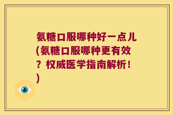 氨糖口服哪种好一点儿(氨糖口服哪种更有效?权威医学指南解析!)