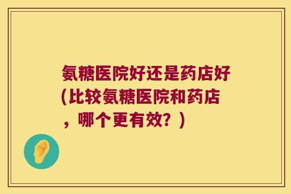 氨糖医院好还是药店好(比较氨糖医院和药店,哪个更有效?)