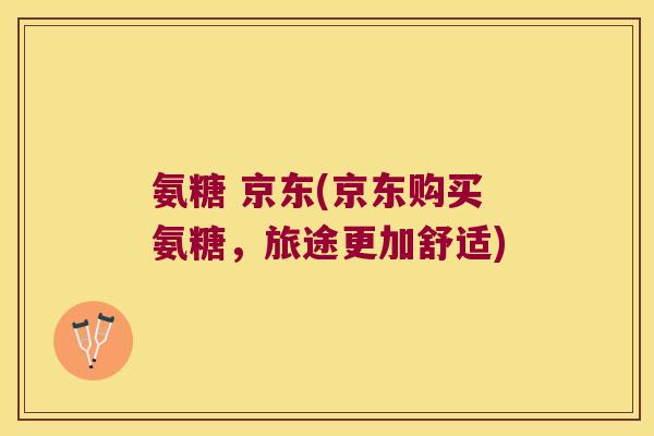 氨糖 京东(京东购买氨糖,旅途更加舒适)