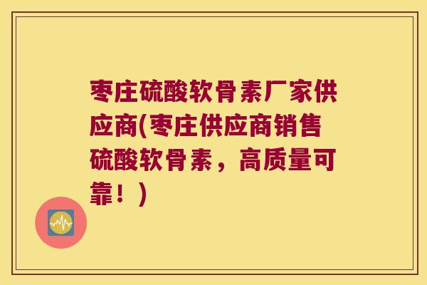 枣庄硫酸软骨素厂家供应商(枣庄供应商销售硫酸软骨素,高质量可靠!)