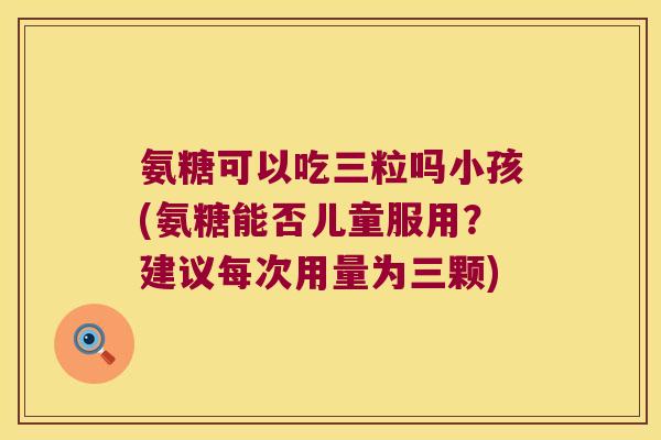 氨糖可以吃三粒吗小孩(氨糖能否儿童服用?建议每次用量为三颗)