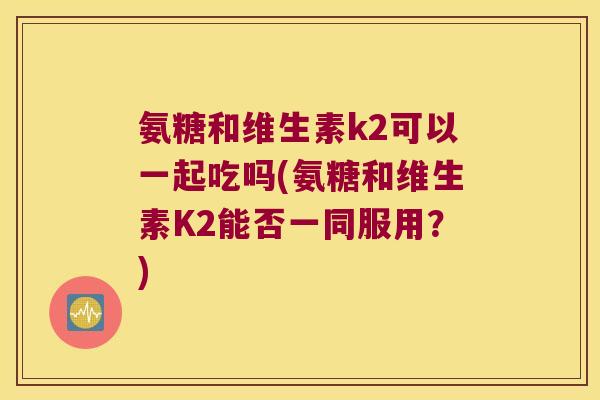 氨糖和维生素k2可以一起吃吗(氨糖和维生素K2能否一同服用?)