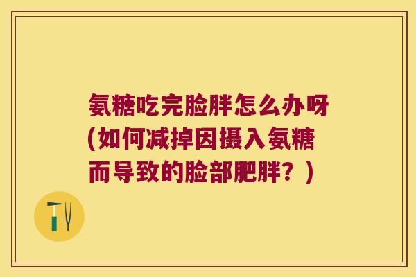 氨糖吃完脸胖怎么办呀(如何减掉因摄入氨糖而导致的脸部肥胖?)