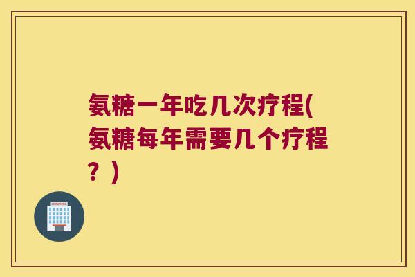 氨糖一年吃几次疗程(氨糖每年需要几个疗程?)