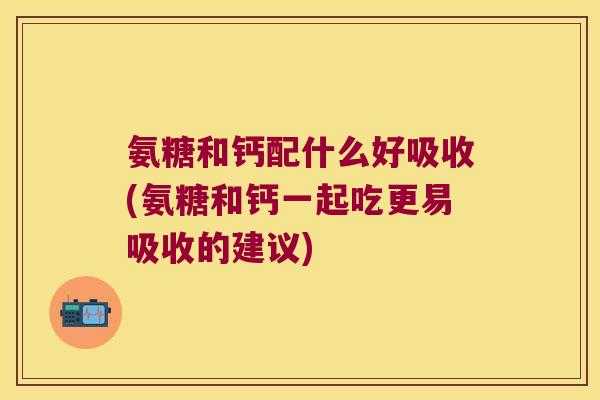 氨糖和钙配什么好吸收(氨糖和钙一起吃更易吸收的建议)