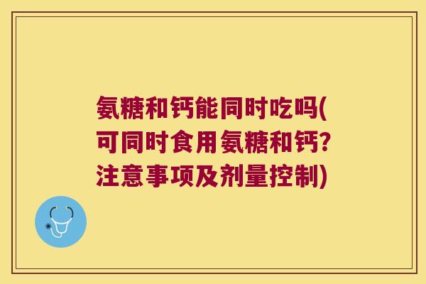 氨糖和钙能同时吃吗(可同时食用氨糖和钙?注意事项及剂量控制)