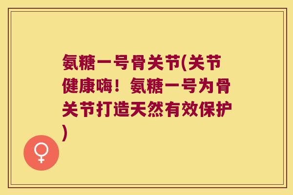 氨糖一号骨关节(关节健康嗨!氨糖一号为骨关节打造天然有效保护)
