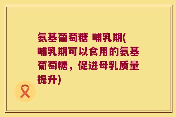 氨基葡萄糖 哺乳期(哺乳期可以食用的氨基葡萄糖,促进母乳质量提升)