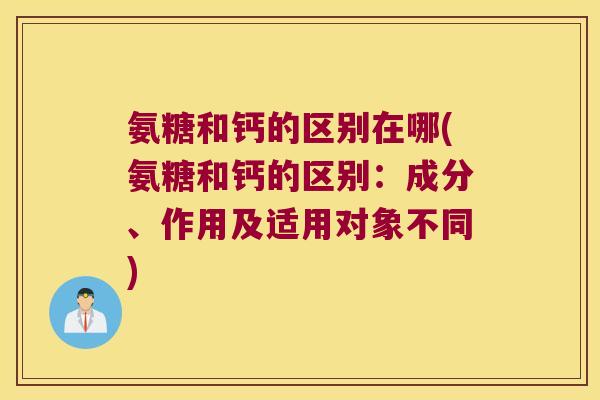 氨糖和钙的区别在哪(氨糖和钙的区别:成分、作用及适用对象不同)