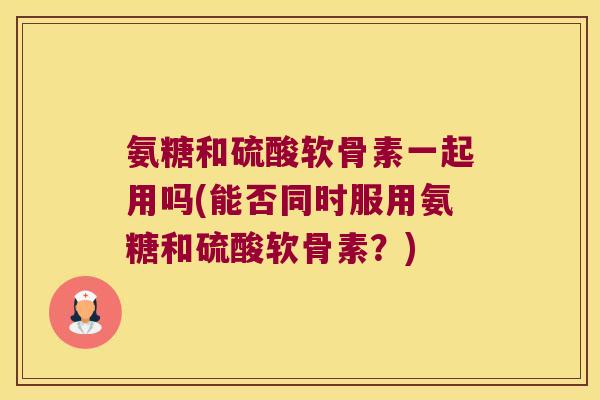 氨糖和硫酸软骨素一起用吗(能否同时服用氨糖和硫酸软骨素？)